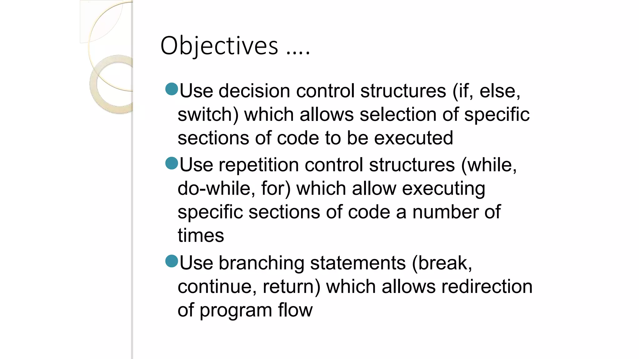 Objectives ….
●Use decision control structures (if, else,
switch) which allows selection of specific
sections of code to be executed
●Use repetition control structures (while,
do-while, for) which allow executing
specific sections of code a number of
times
●Use branching statements (break,
continue, return) which allows redirection
of program flow
 