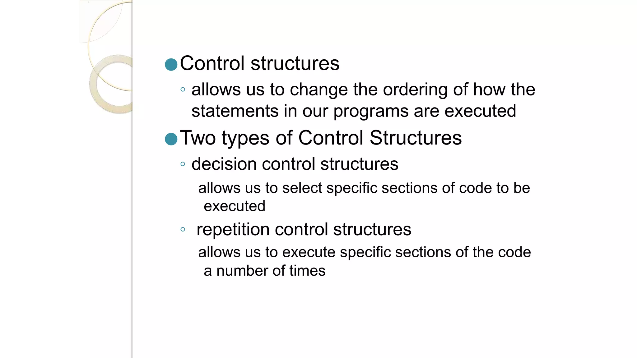●Control structures
◦ allows us to change the ordering of how the
statements in our programs are executed
●Two types of Control Structures
◦ decision control structures
allows us to select specific sections of code to be
executed
◦ repetition control structures
allows us to execute specific sections of the code
a number of times
 