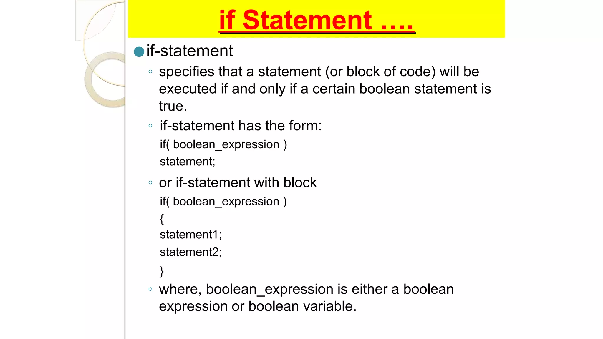 if Statement ….
●if-statement
◦ specifies that a statement (or block of code) will be
executed if and only if a certain boolean statement is
true.
◦ if-statement has the form:
if( boolean_expression )
statement;
◦ or if-statement with block
if( boolean_expression )
{
statement1;
statement2;
}
◦ where, boolean_expression is either a boolean
expression or boolean variable.
 
