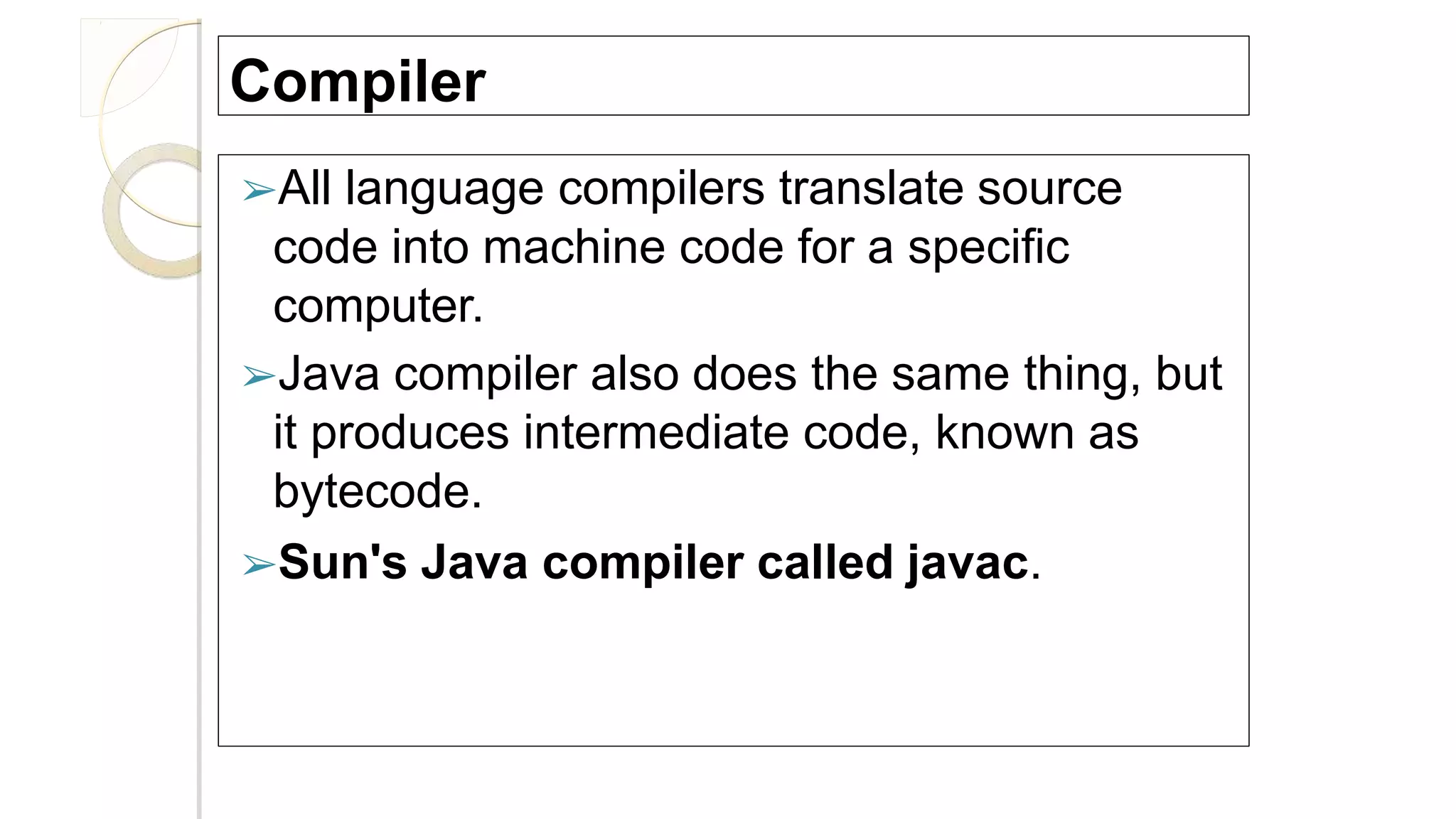 Compiler
➢All language compilers translate source
code into machine code for a specific
computer.
➢Java compiler also does the same thing, but
it produces intermediate code, known as
bytecode.
➢Sun's Java compiler called javac.
 