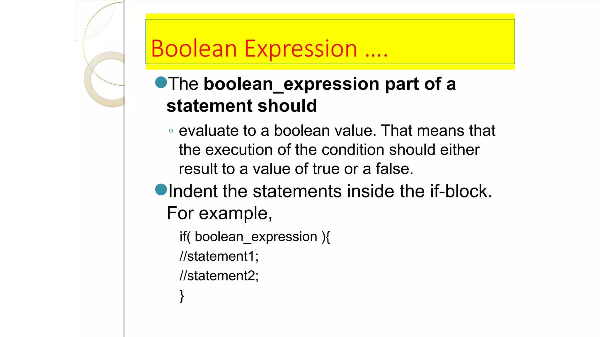 Boolean Expression ….
●The boolean_expression part of a
statement should
◦ evaluate to a boolean value. That means that
the execution of the condition should either
result to a value of true or a false.
●Indent the statements inside the if-block.
For example,
if( boolean_expression ){
//statement1;
//statement2;
}
 