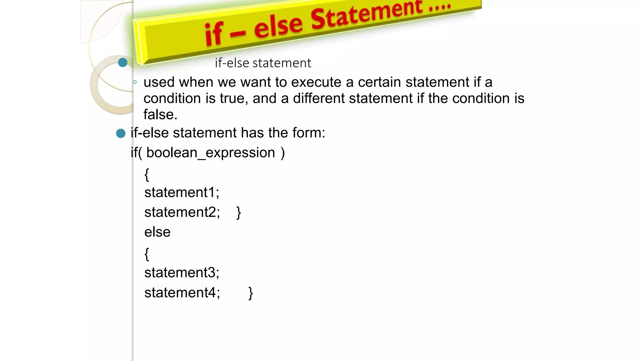 ● if-else statement
◦ used when we want to execute a certain statement if a
condition is true, and a different statement if the condition is
false.
● if-else statement has the form:
if( boolean_expression )
{
statement1;
statement2; }
else
{
statement3;
statement4; }
 