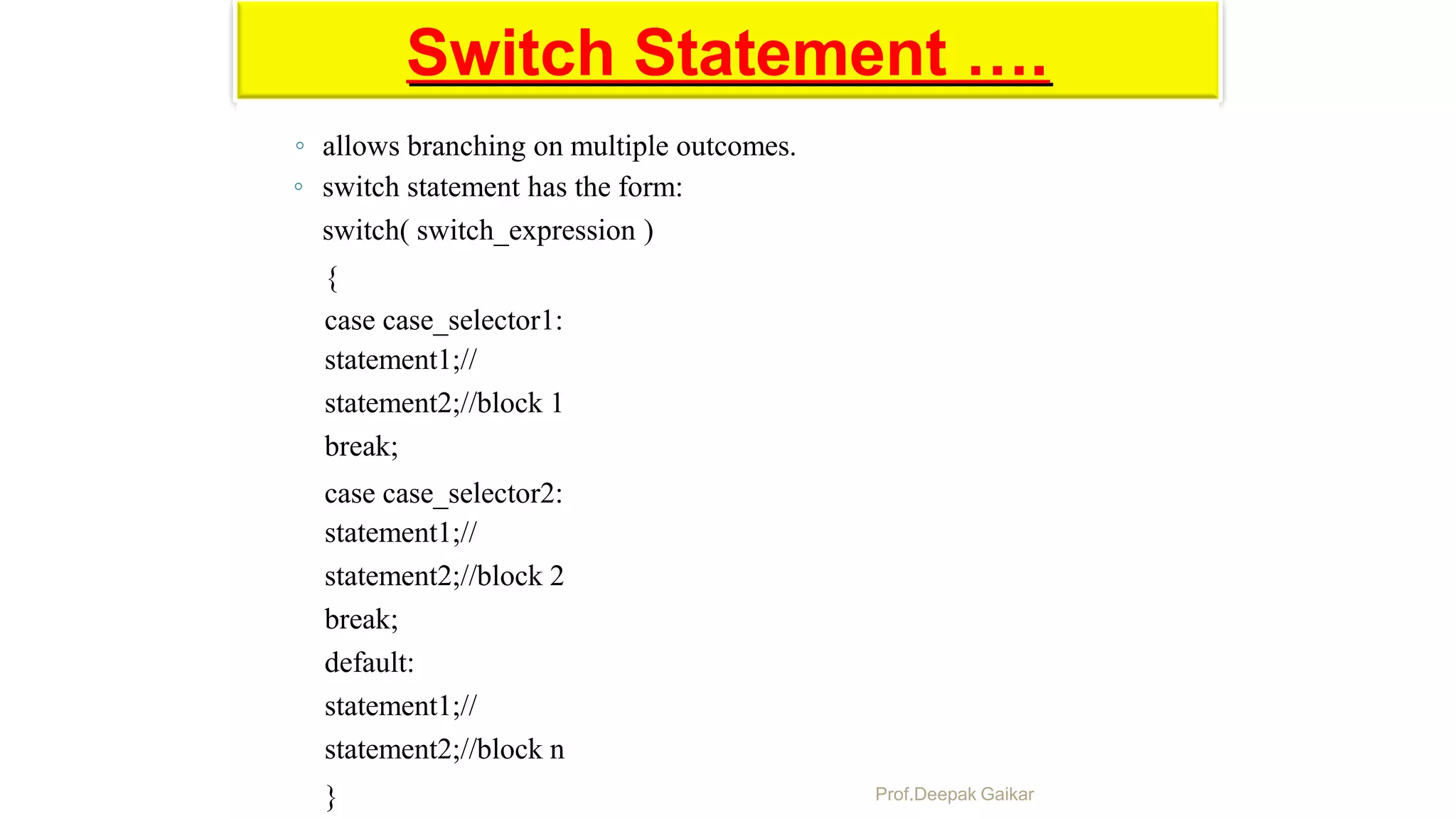 Switch Statement ….
◦ allows branching on multiple outcomes.
◦ switch statement has the form:
switch( switch_expression )
{
case case_selector1:
statement1;//
statement2;//block 1
break;
case case_selector2:
statement1;//
statement2;//block 2
break;
default:
statement1;//
statement2;//block n
} Prof.Deepak Gaikar
 