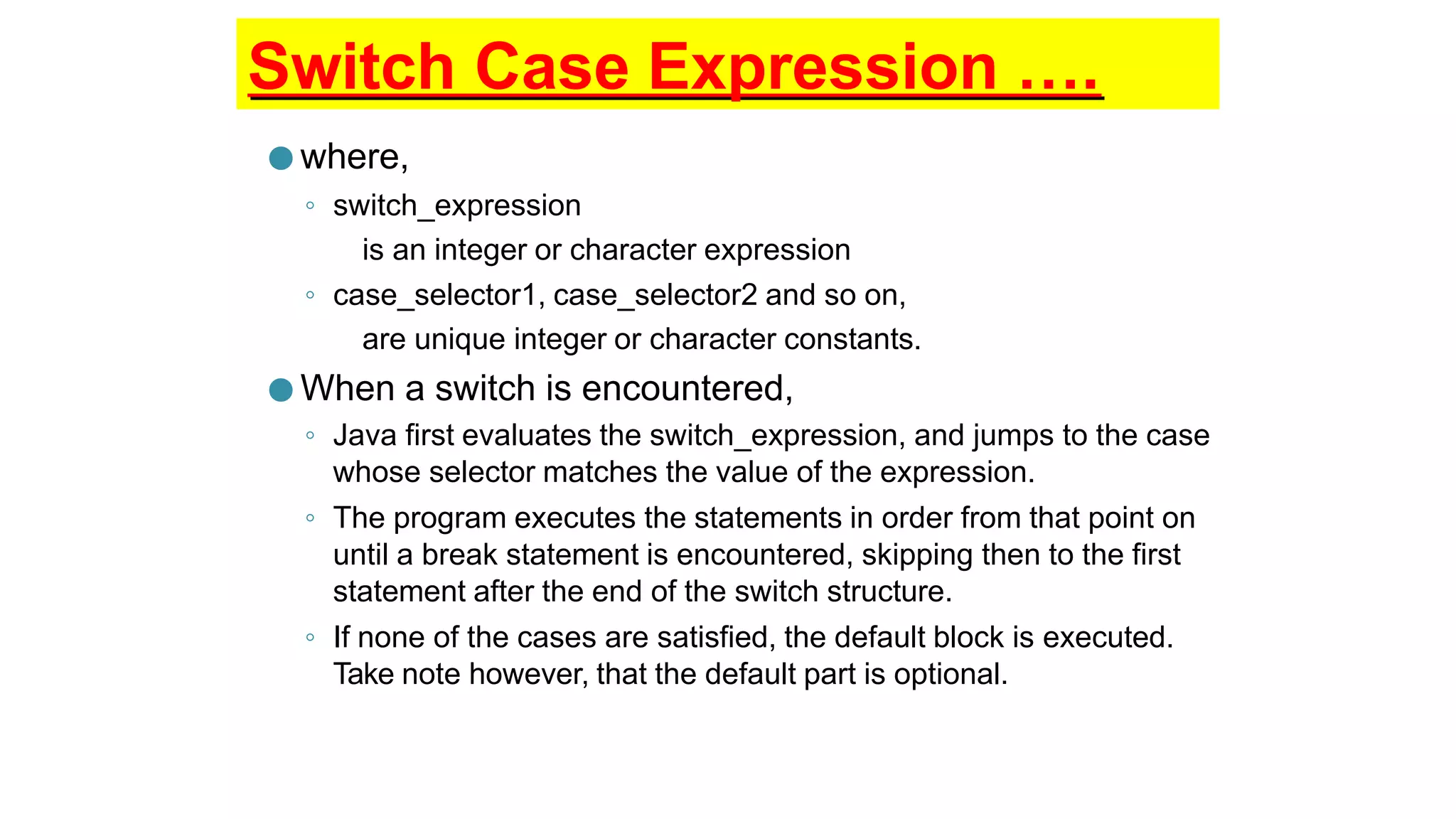 Switch Case Expression ….
● where,
◦ switch_expression
is an integer or character expression
◦ case_selector1, case_selector2 and so on,
are unique integer or character constants.
● When a switch is encountered,
◦ Java first evaluates the switch_expression, and jumps to the case
whose selector matches the value of the expression.
◦ The program executes the statements in order from that point on
until a break statement is encountered, skipping then to the first
statement after the end of the switch structure.
◦ If none of the cases are satisfied, the default block is executed.
Take note however, that the default part is optional.
 