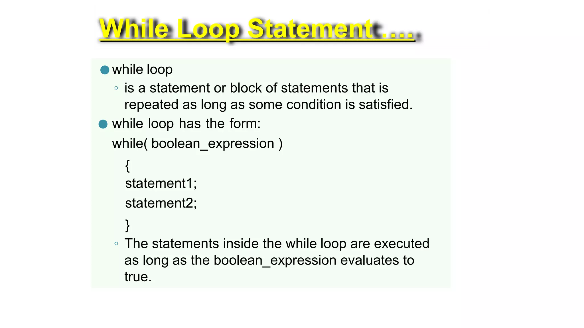 While Loop Statement ….
● while loop
◦ is a statement or block of statements that is
repeated as long as some condition is satisfied.
● while loop has the form:
while( boolean_expression )
{
statement1;
statement2;
}
◦ The statements inside the while loop are executed
as long as the boolean_expression evaluates to
true.
 