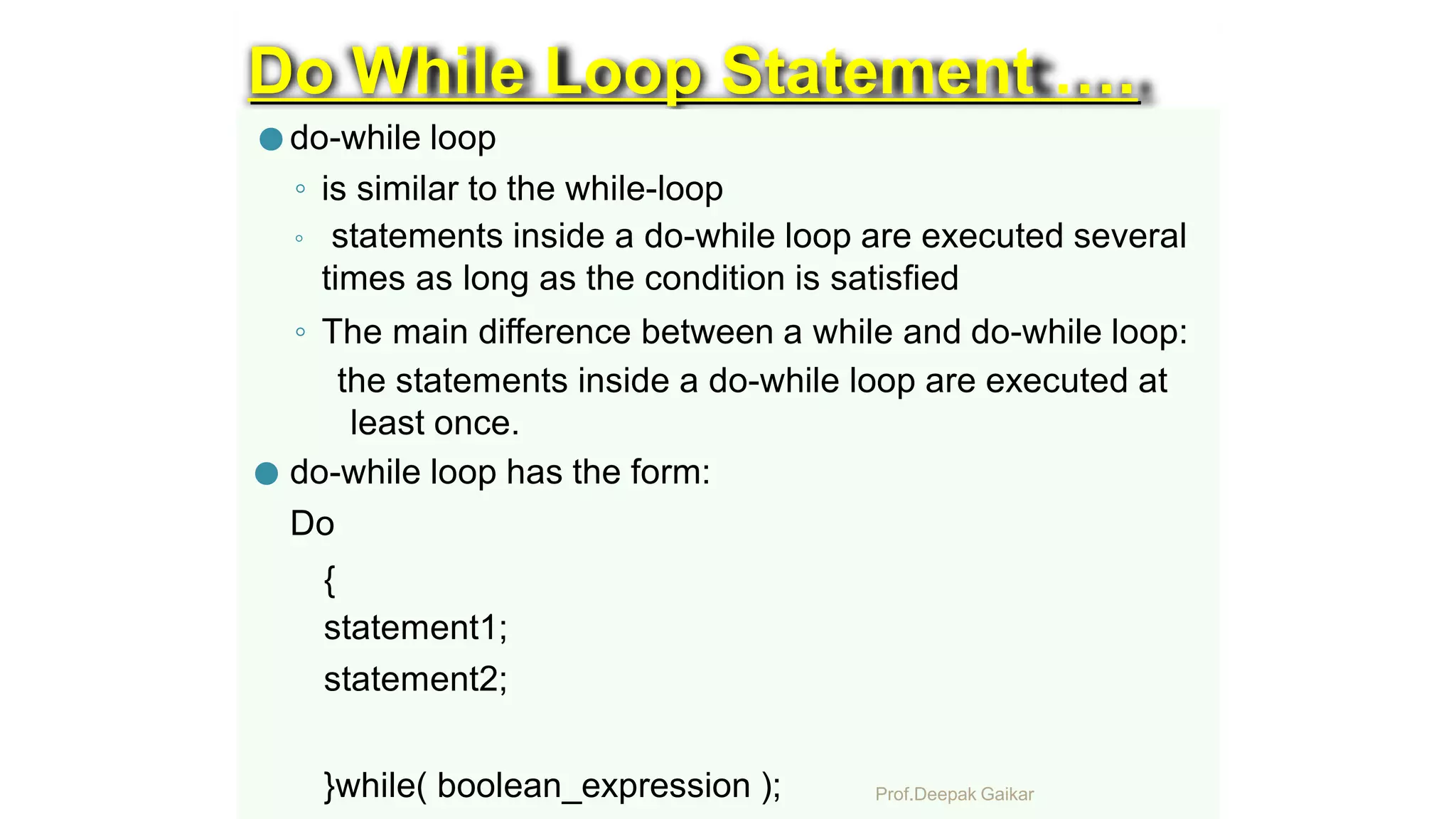 Do While Loop Statement ….
● do-while loop
◦ is similar to the while-loop
◦ statements inside a do-while loop are executed several
times as long as the condition is satisfied
◦ The main difference between a while and do-while loop:
the statements inside a do-while loop are executed at
least once.
● do-while loop has the form:
Do
{
statement1;
statement2;
}while( boolean_expression ); Prof.Deepak Gaikar
 