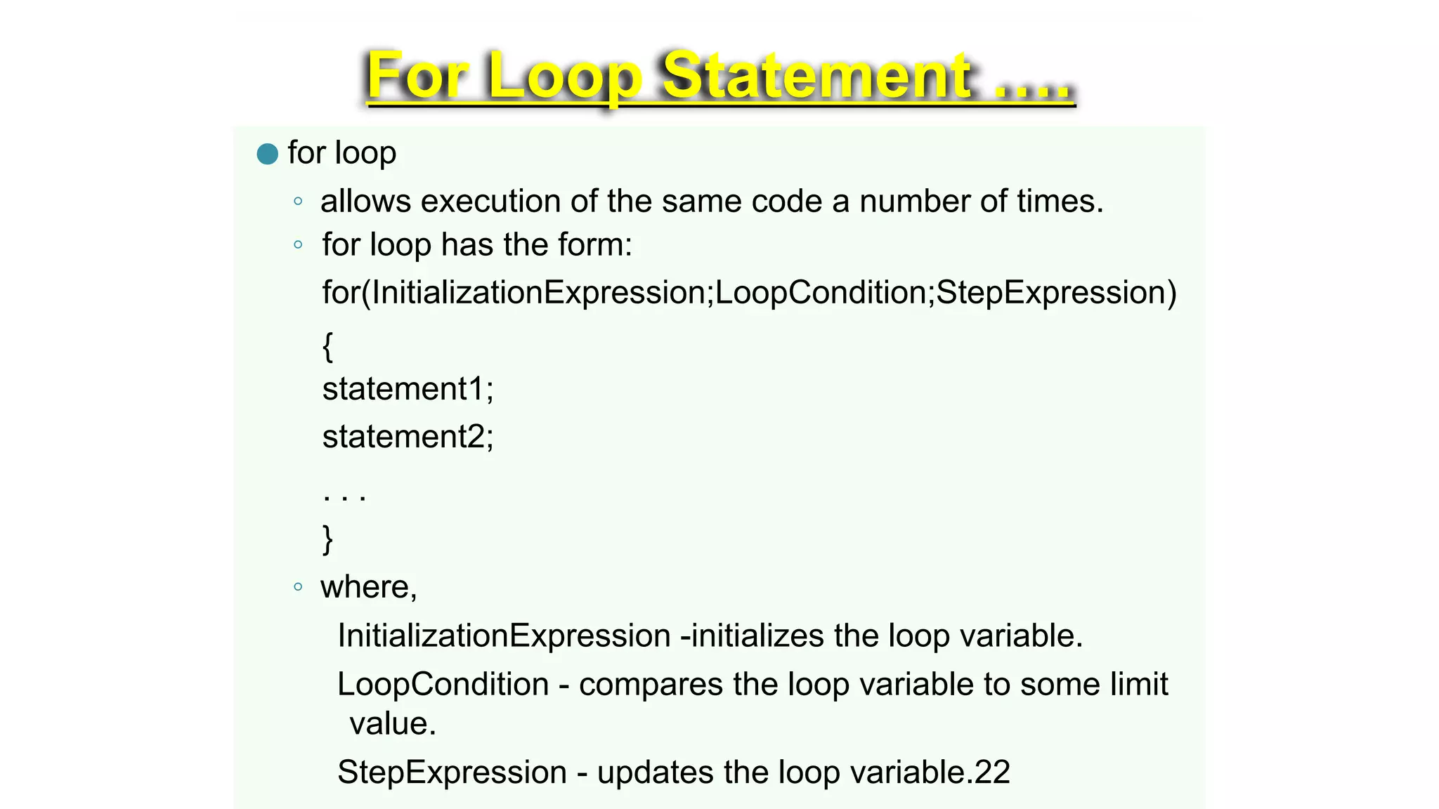 For Loop Statement ….
● for loop
◦ allows execution of the same code a number of times.
◦ for loop has the form:
for(InitializationExpression;LoopCondition;StepExpression)
{
statement1;
statement2;
. . .
}
◦ where,
InitializationExpression -initializes the loop variable.
LoopCondition - compares the loop variable to some limit
value.
StepExpression - updates the loop variable.22
 