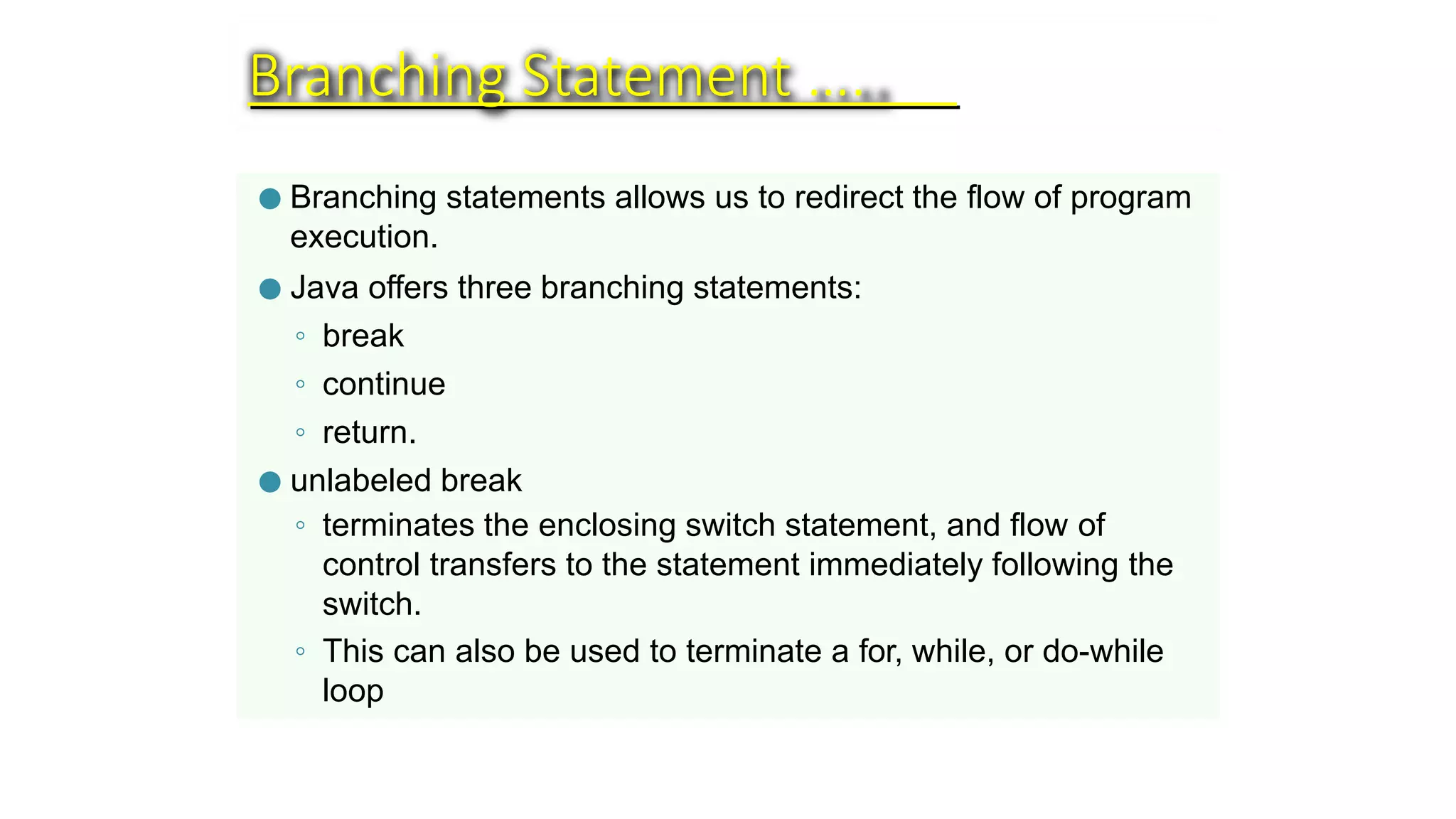 Branching Statement ….
● Branching statements allows us to redirect the flow of program
execution.
● Java offers three branching statements:
◦ break
◦ continue
◦ return.
● unlabeled break
◦ terminates the enclosing switch statement, and flow of
control transfers to the statement immediately following the
switch.
◦ This can also be used to terminate a for, while, or do-while
loop
 