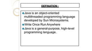 DEFINATION :
●Java is an object-oriented
multithreaded programming language
developed by Sun Microsystems.
●Write Once Run Anywhere
●Java is a general-purpose, high-level
programming language.
 