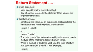 Return Statement ….
● return statement
◦ used to exit from the current method.
◦ flow of control returns to the statement that follows the
original method call.
● To return a value
◦ simply put the value (or an expression that calculates the
value) after the return keyword. For example,
return ++count;
◦ or
return "Hello";
◦ The data type of the value returned by return must match
the type of the method's declared return value.
◦ When a method is declared void, use the form of return
that doesn't return a value. – For example,
return;
 