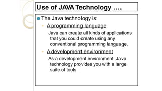 Use of JAVA Technology ….
●The Java technology is:
◦ A programming language
Java can create all kinds of applications
that you could create using any
conventional programming language.
◦ A development environment
As a development environment, Java
technology provides you with a large
suite of tools.
 