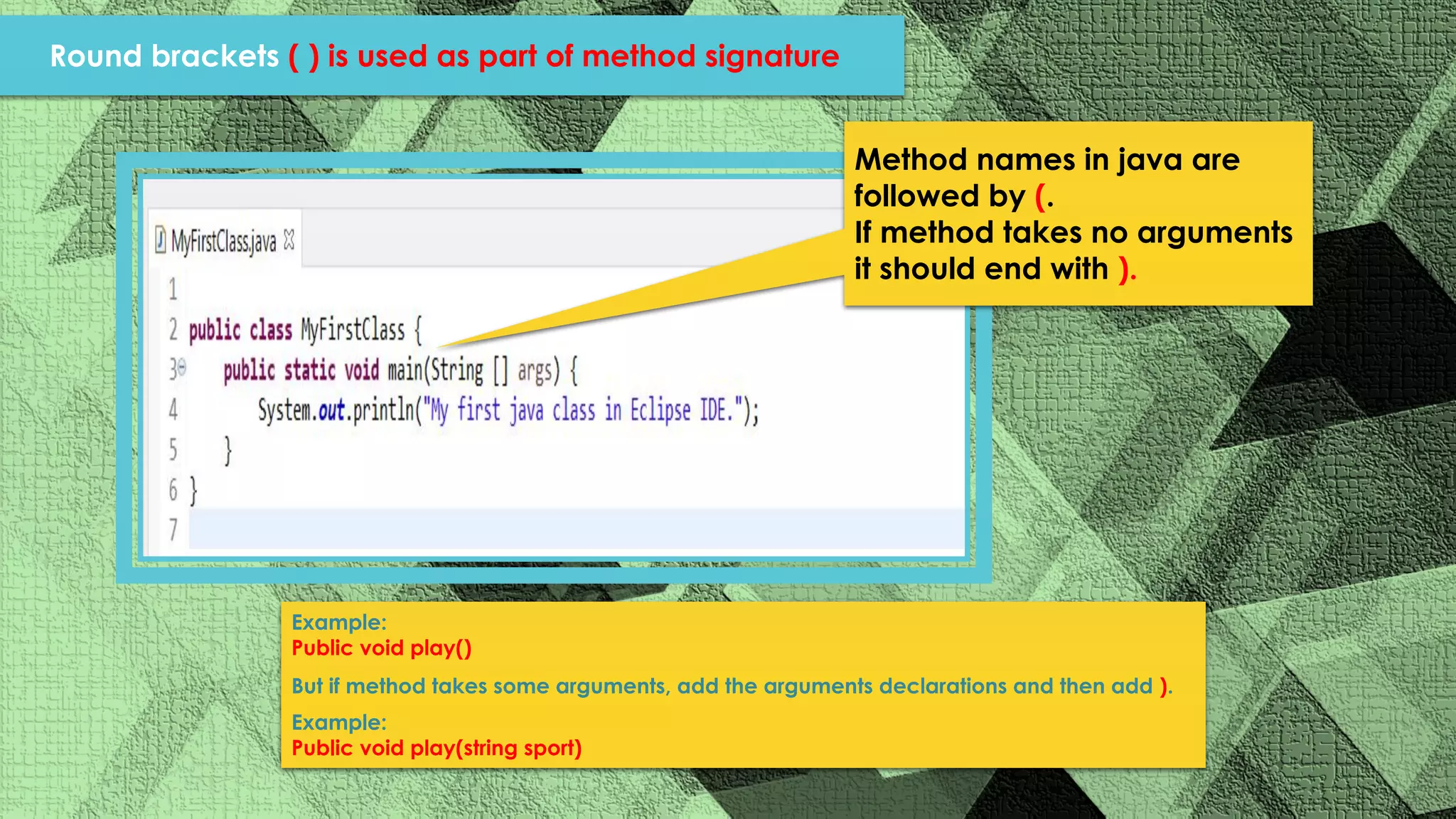 Method names in java are followed by (. If method takes no arguments it should end with ). Example: Public void play() But if method takes some arguments, add the arguments declarations and then add ). Example: Public void play(string sport) Round brackets ( ) is used as part of method signature 