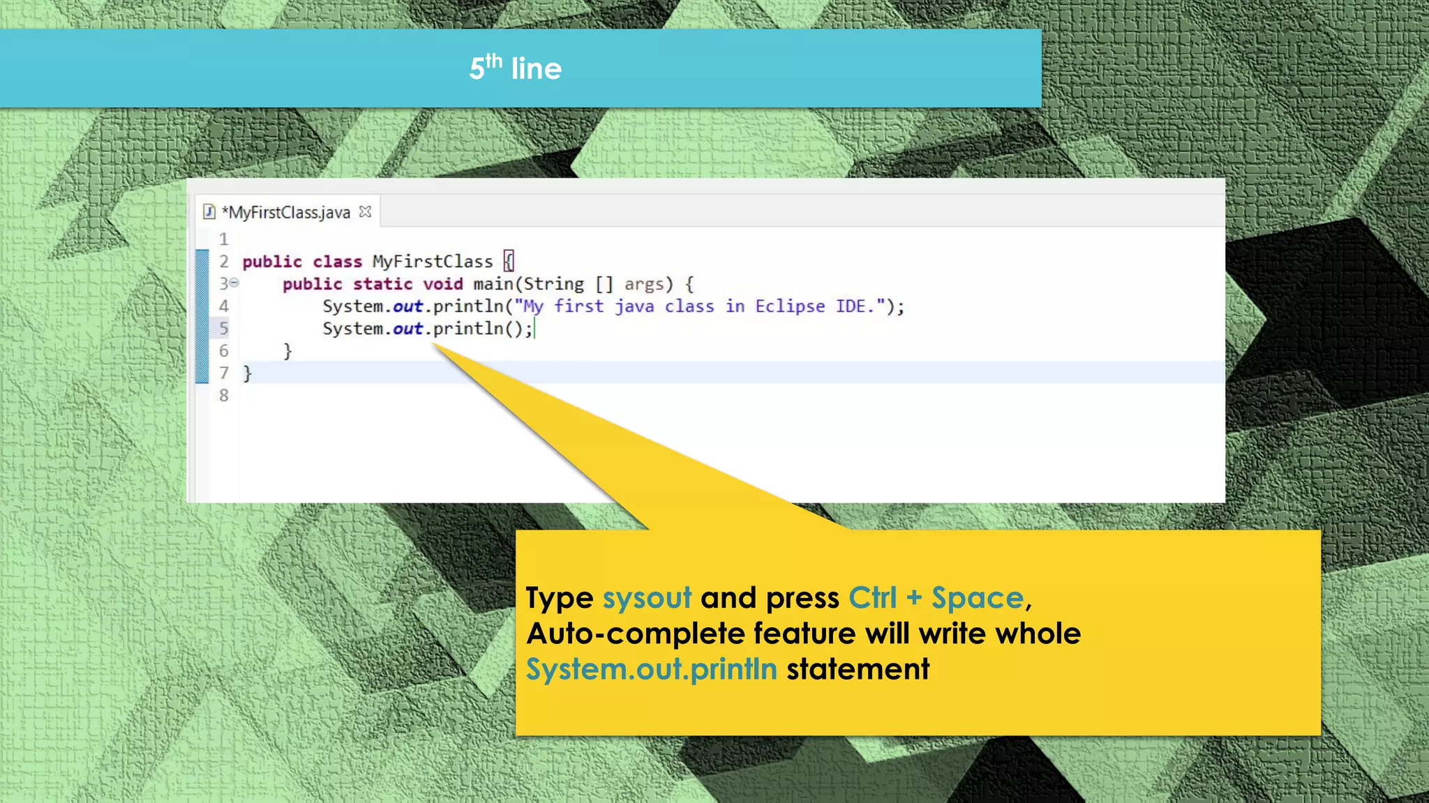 5th line Type sysout and press Ctrl + Space, Auto-complete feature will write whole System.out.println statement 