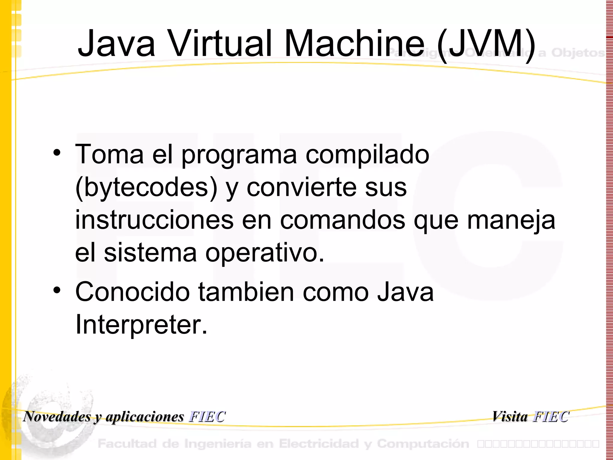 Java Virtual Machine (JVM) Toma el programa compilado (bytecodes) y convierte sus instrucciones en comandos que maneja el sistema operativo. Conocido tambien como Java Interpreter. Visita   FIEC Novedades y aplicaciones  FIEC 