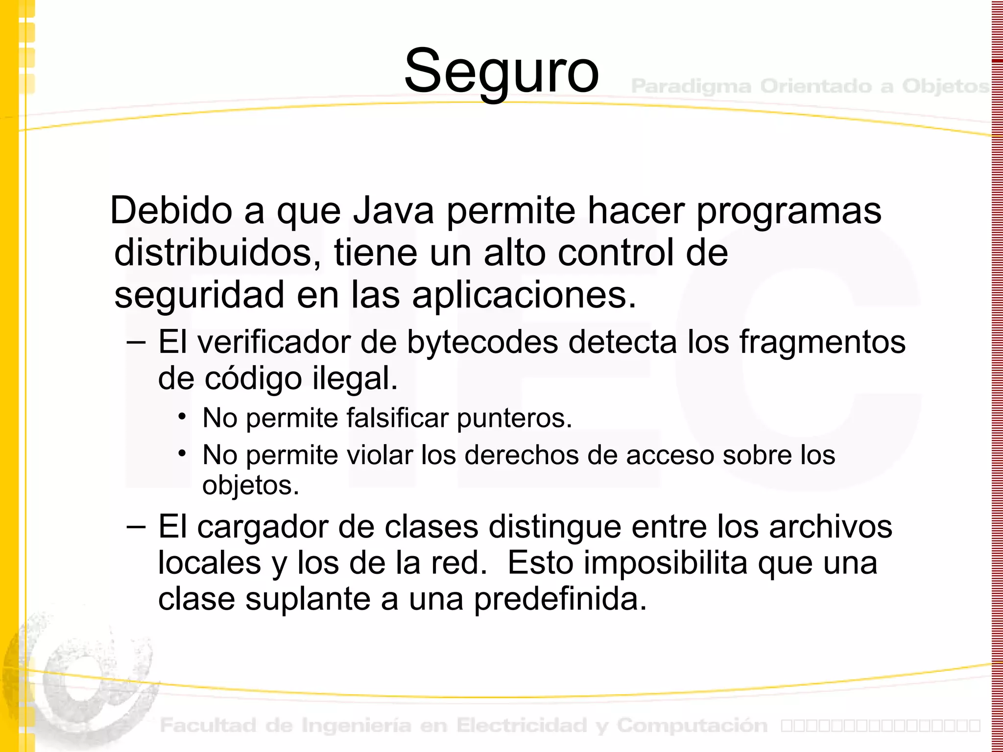 Seguro Debido a que Java permite hacer programas distribuidos, tiene un alto control de seguridad en las aplicaciones. El verificador de bytecodes detecta los fragmentos de código ilegal. No permite falsificar punteros. No permite violar los derechos de acceso sobre los objetos. El cargador de clases distingue entre los archivos locales y los de la red.  Esto imposibilita que una clase suplante a una predefinida. 