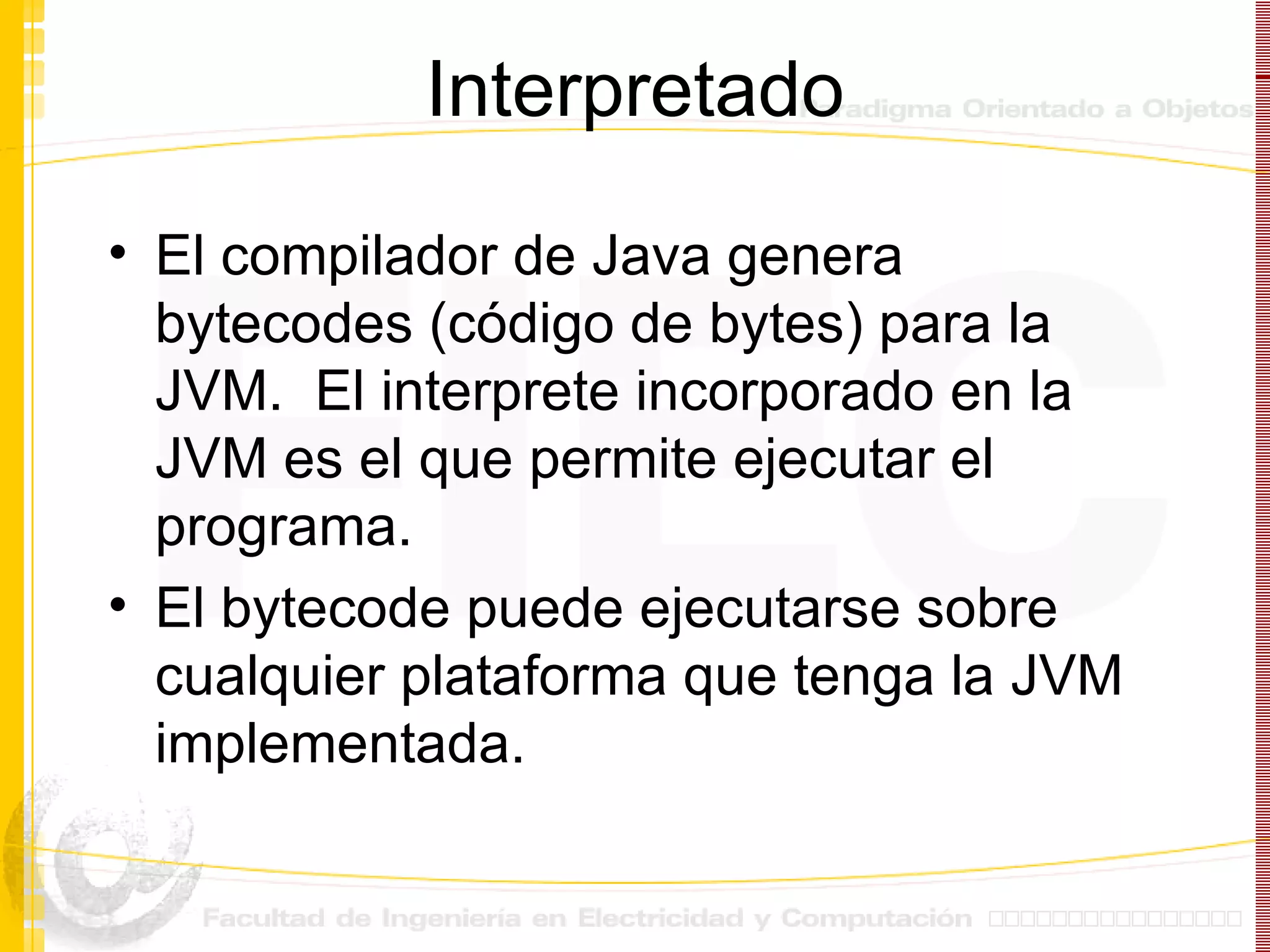 Interpretado El compilador de Java genera bytecodes (código de bytes) para la JVM.  El interprete incorporado en la JVM es el que permite ejecutar el programa.  El bytecode puede ejecutarse sobre cualquier plataforma que tenga la JVM implementada. 