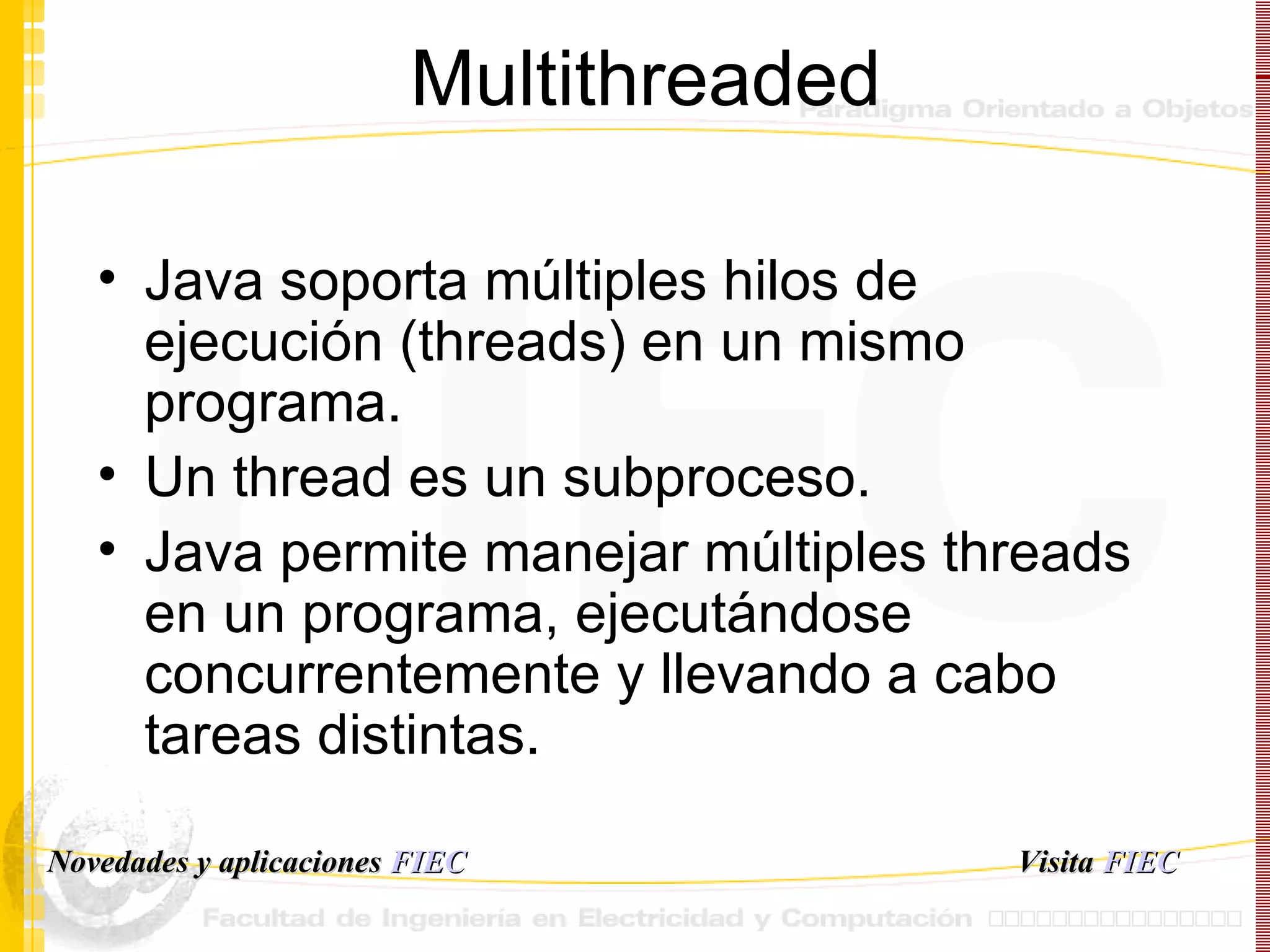 Multithreaded Java soporta múltiples hilos de ejecución (threads) en un mismo programa. Un thread es un subproceso. Java permite manejar múltiples threads en un programa, ejecutándose concurrentemente y llevando a cabo tareas distintas. Visita   FIEC Novedades y aplicaciones  FIEC 