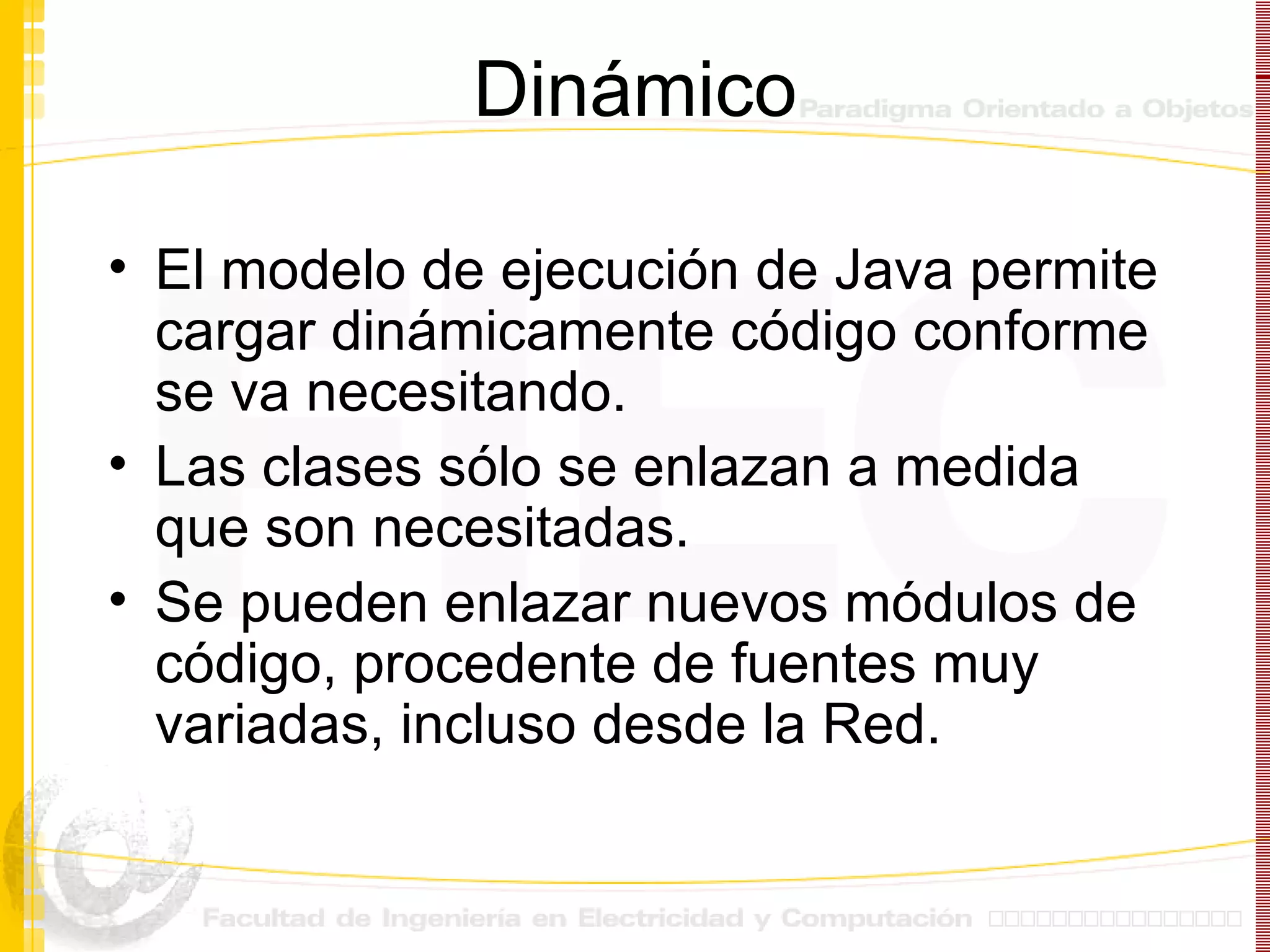Dinámico El modelo de ejecución de Java permite cargar dinámicamente código conforme se va necesitando. Las clases sólo se enlazan a medida que son necesitadas. Se pueden enlazar nuevos módulos de código, procedente de fuentes muy variadas, incluso desde la Red.  