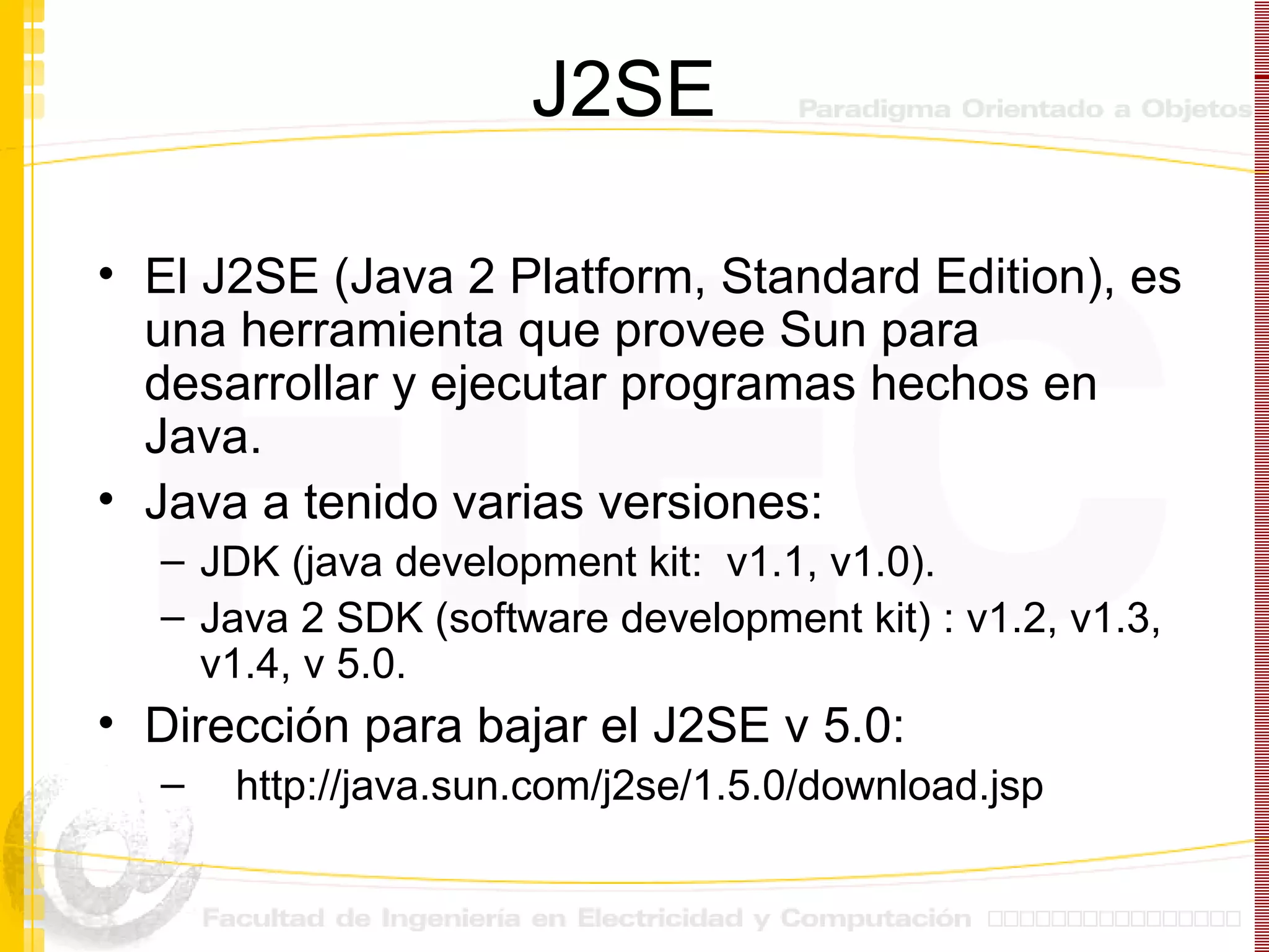 J2SE El J2SE (Java 2 Platform, Standard Edition), es una herramienta que provee Sun para desarrollar y ejecutar programas hechos en Java.  Java a tenido varias versiones:  JDK (java development kit:  v1.1, v1.0).  Java 2 SDK (software development kit) : v1.2, v1.3, v1.4, v 5.0. Dirección para bajar el J2SE v 5.0:     http://java.sun.com/j2se/1.5.0/download.jsp 