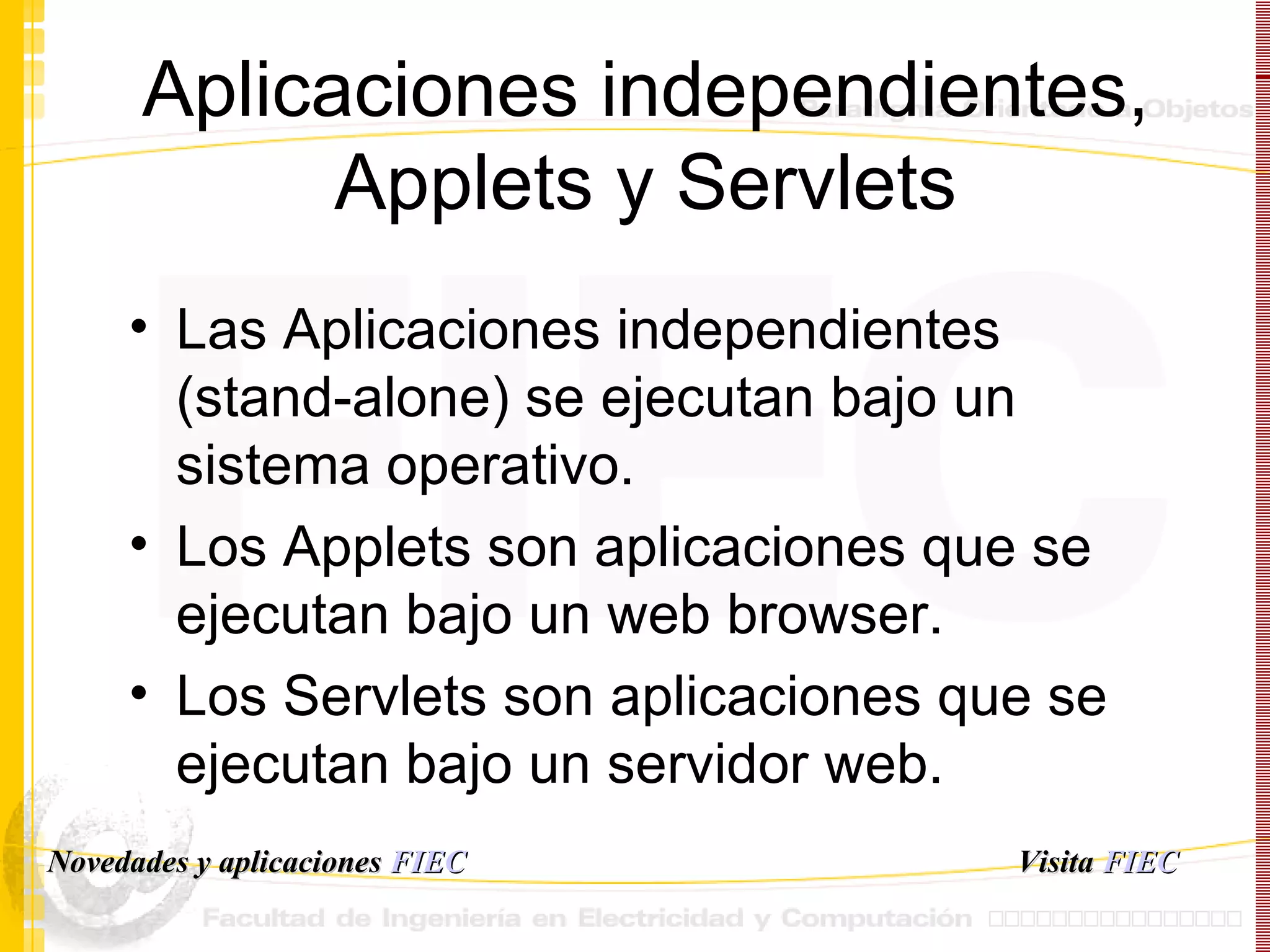 Aplicaciones independientes, Applets y Servlets Las Aplicaciones independientes (stand-alone) se ejecutan bajo un sistema operativo. Los Applets son aplicaciones que se ejecutan bajo un web browser. Los Servlets son aplicaciones que se ejecutan bajo un servidor web. Visita   FIEC Novedades y aplicaciones  FIEC 