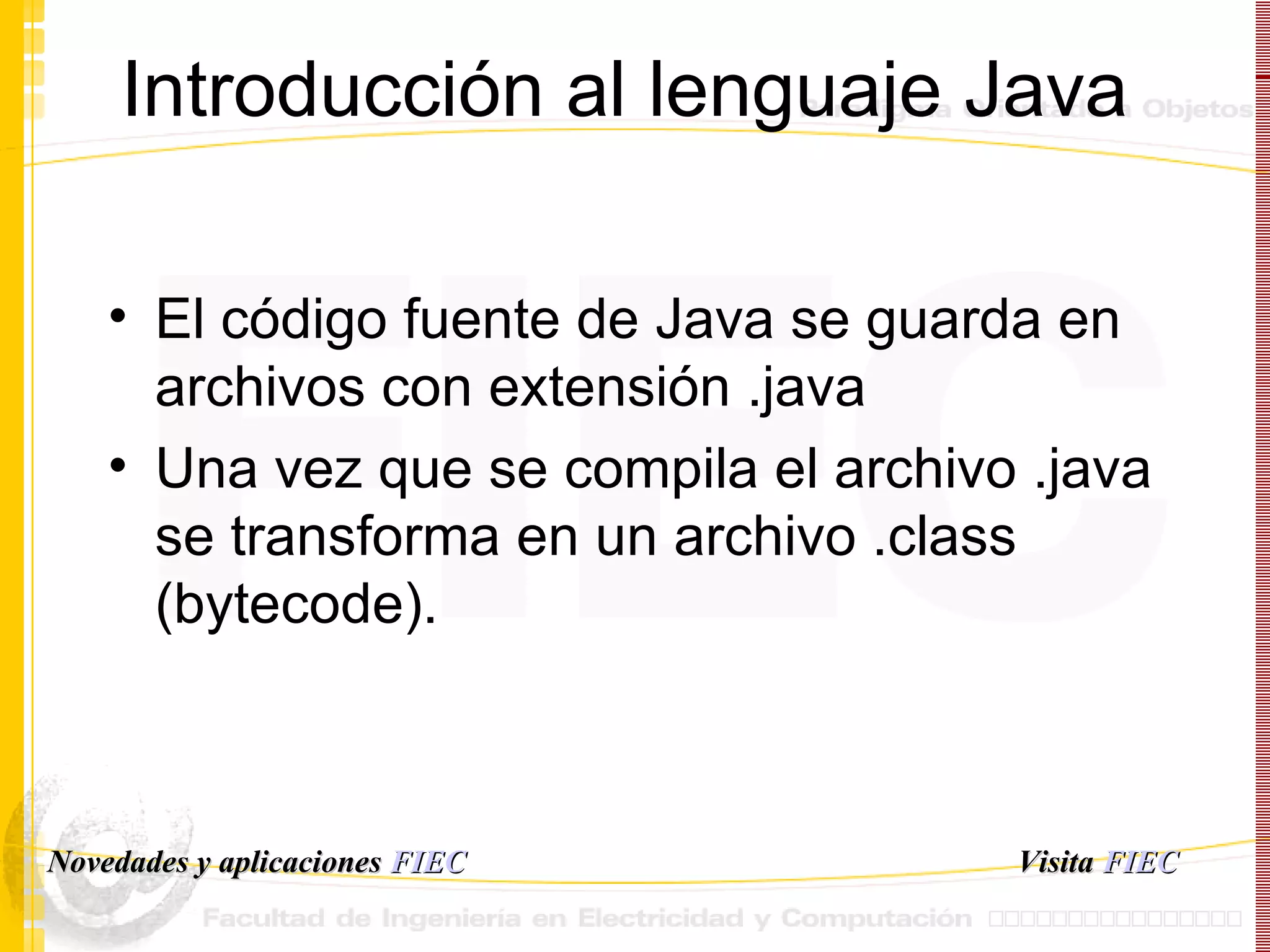 Introducción al lenguaje Java El código fuente de Java se guarda en archivos con extensión .java Una vez que se compila el archivo .java se transforma en un archivo .class (bytecode). Visita   FIEC Novedades y aplicaciones  FIEC 