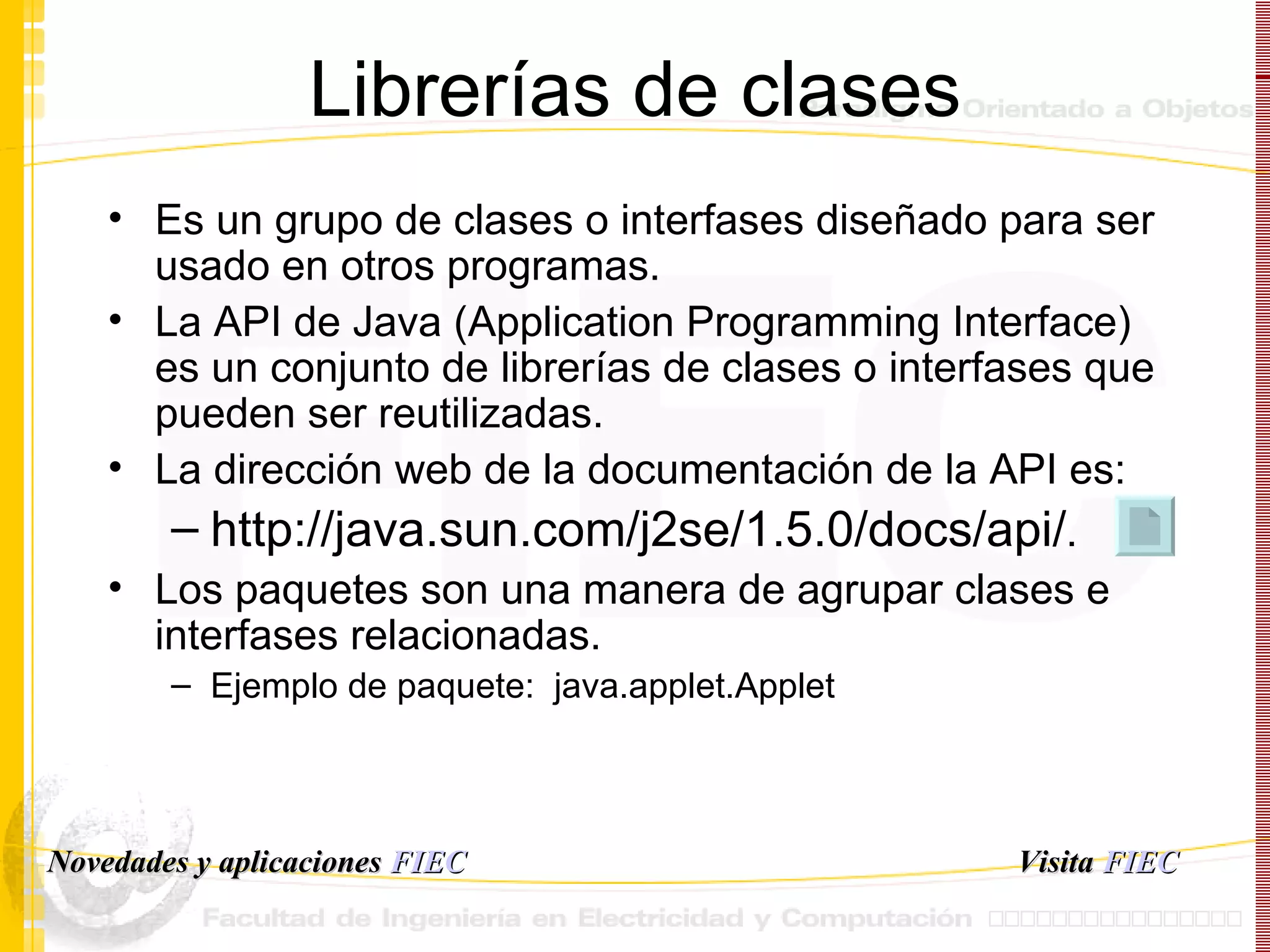 Librerías de clases Es un grupo de clases o interfases diseñado para ser usado en otros programas.  La API de Java (Application Programming Interface) es un conjunto de librerías de clases o interfases que pueden ser reutilizadas.  La dirección web de la documentación de la API es: http://java.sun.com/j2se/1.5.0/docs/api/ . Los paquetes son una manera de agrupar clases e interfases relacionadas. Ejemplo de paquete:  java.applet.Applet  Visita   FIEC Novedades y aplicaciones  FIEC 