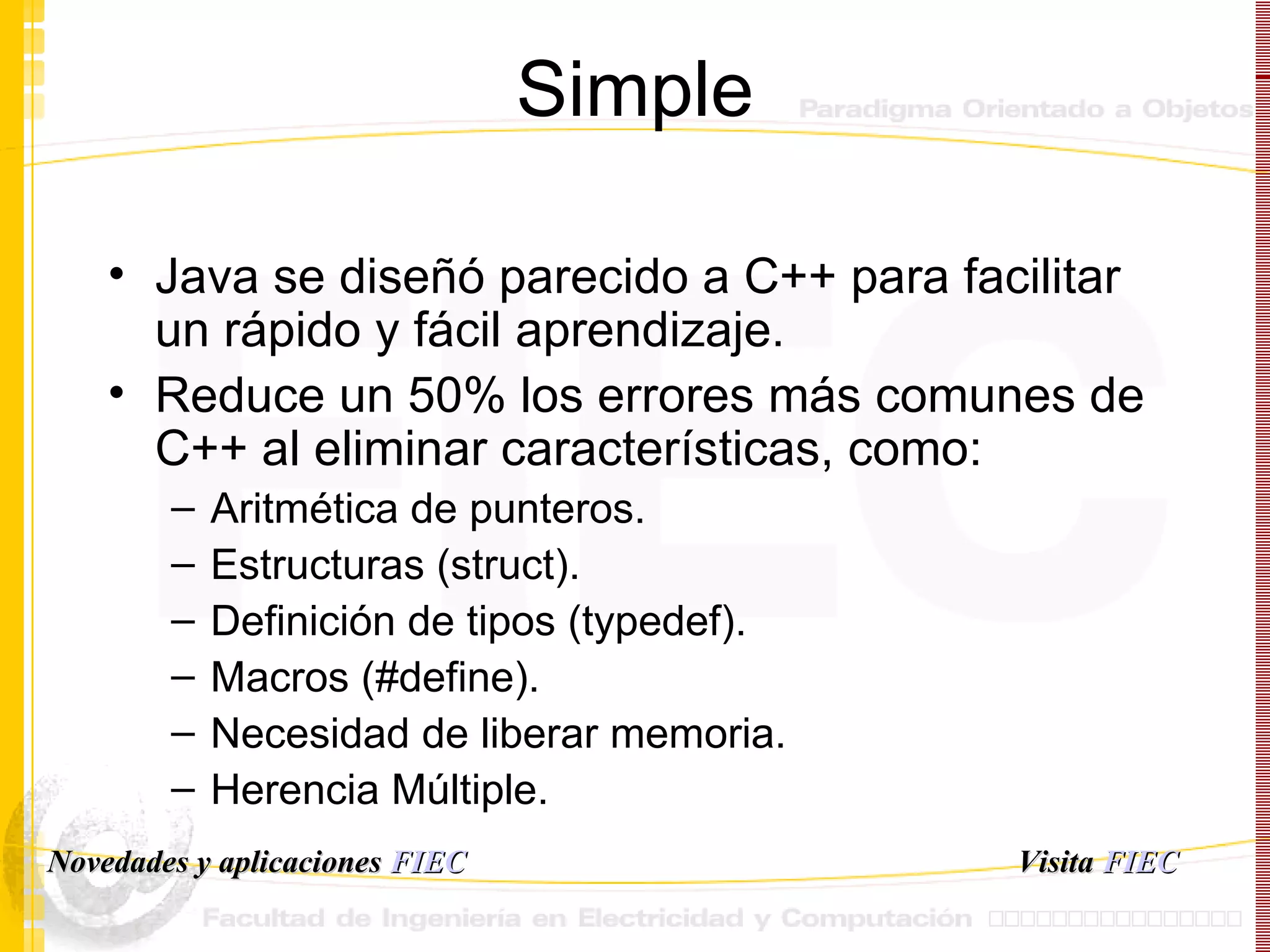 Simple Java se diseñó parecido a C++ para facilitar un rápido y fácil aprendizaje. Reduce un 50% los errores más comunes de C++ al eliminar características, como: Aritmética de punteros. Estructuras (struct). Definición de tipos (typedef). Macros (#define). Necesidad de liberar memoria. Herencia Múltiple. Visita   FIEC Novedades y aplicaciones  FIEC 