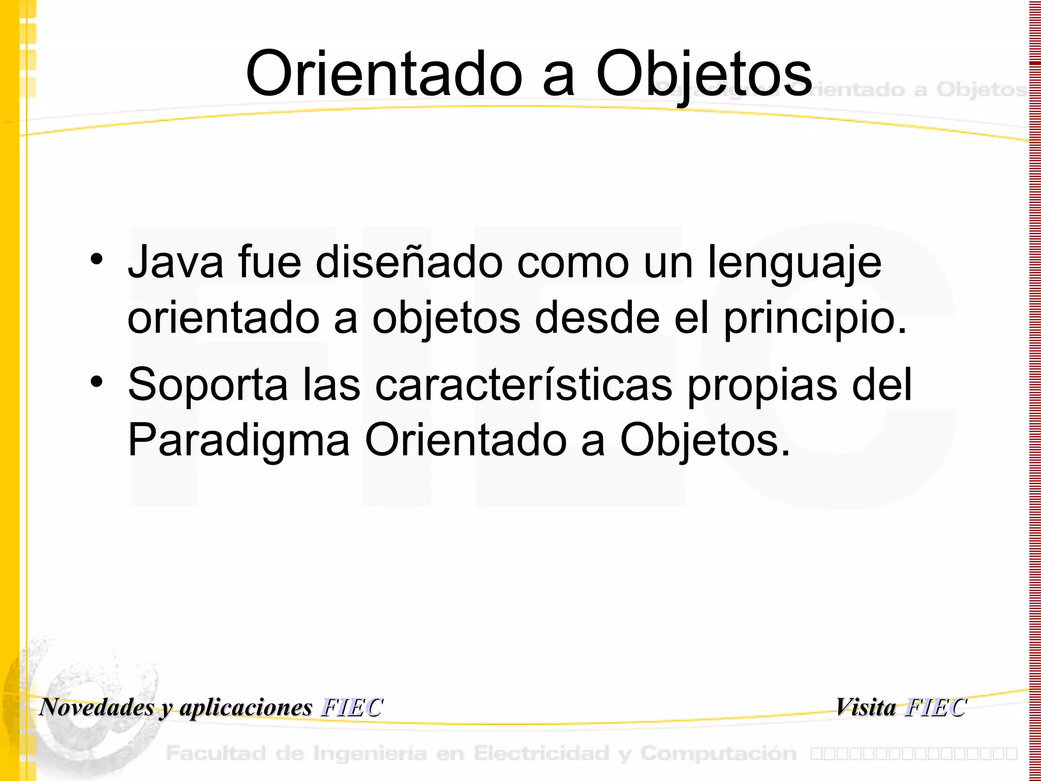 Orientado a Objetos Java fue diseñado como un lenguaje orientado a objetos desde el principio. Soporta las características propias del Paradigma Orientado a Objetos. Visita   FIEC Novedades y aplicaciones  FIEC 
