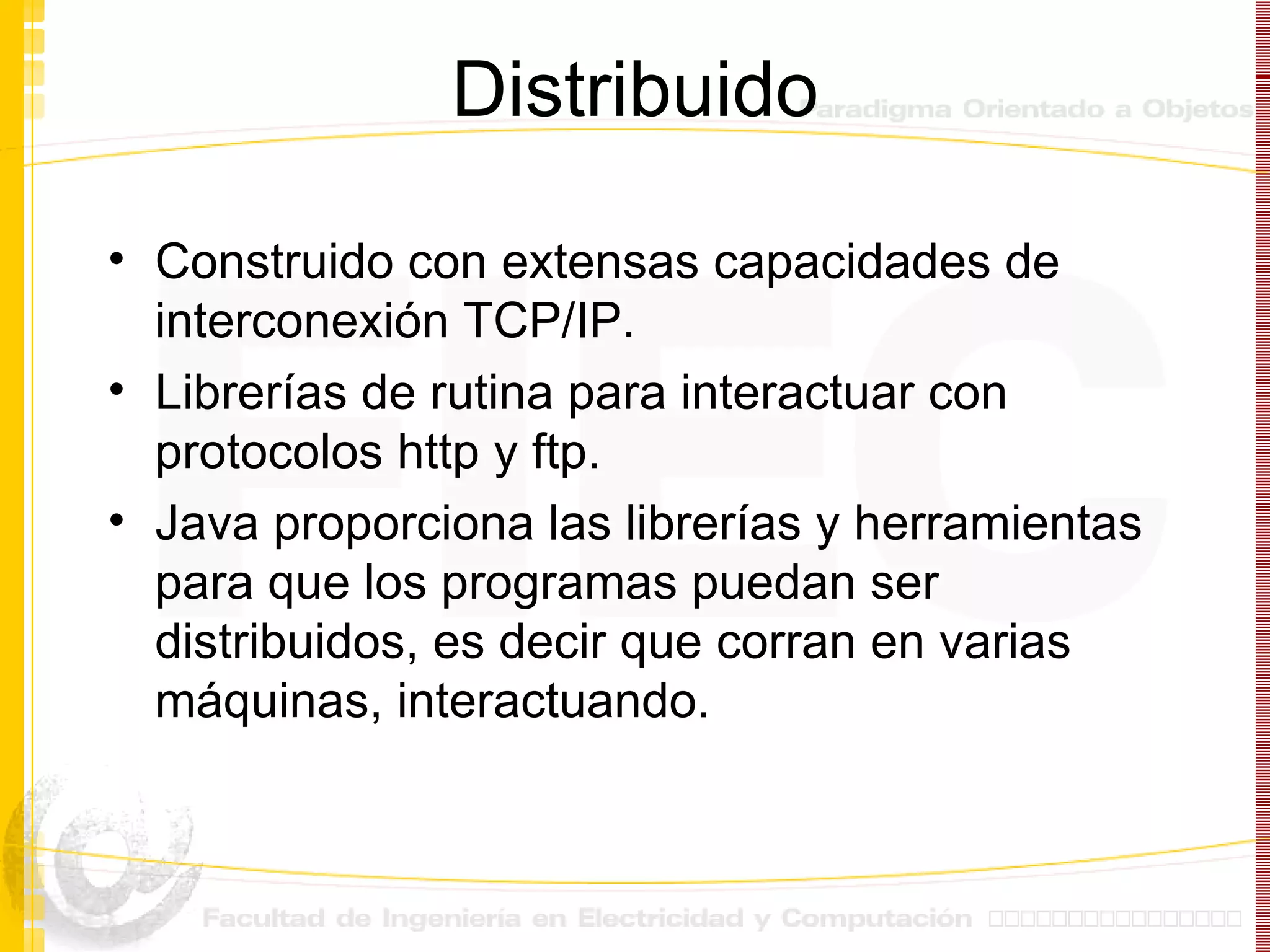Distribuido Construido con extensas capacidades de interconexión TCP/IP. Librerías de rutina para interactuar con protocolos http y ftp. Java proporciona las librerías y herramientas para que los programas puedan ser distribuidos, es decir que corran en varias máquinas, interactuando. 