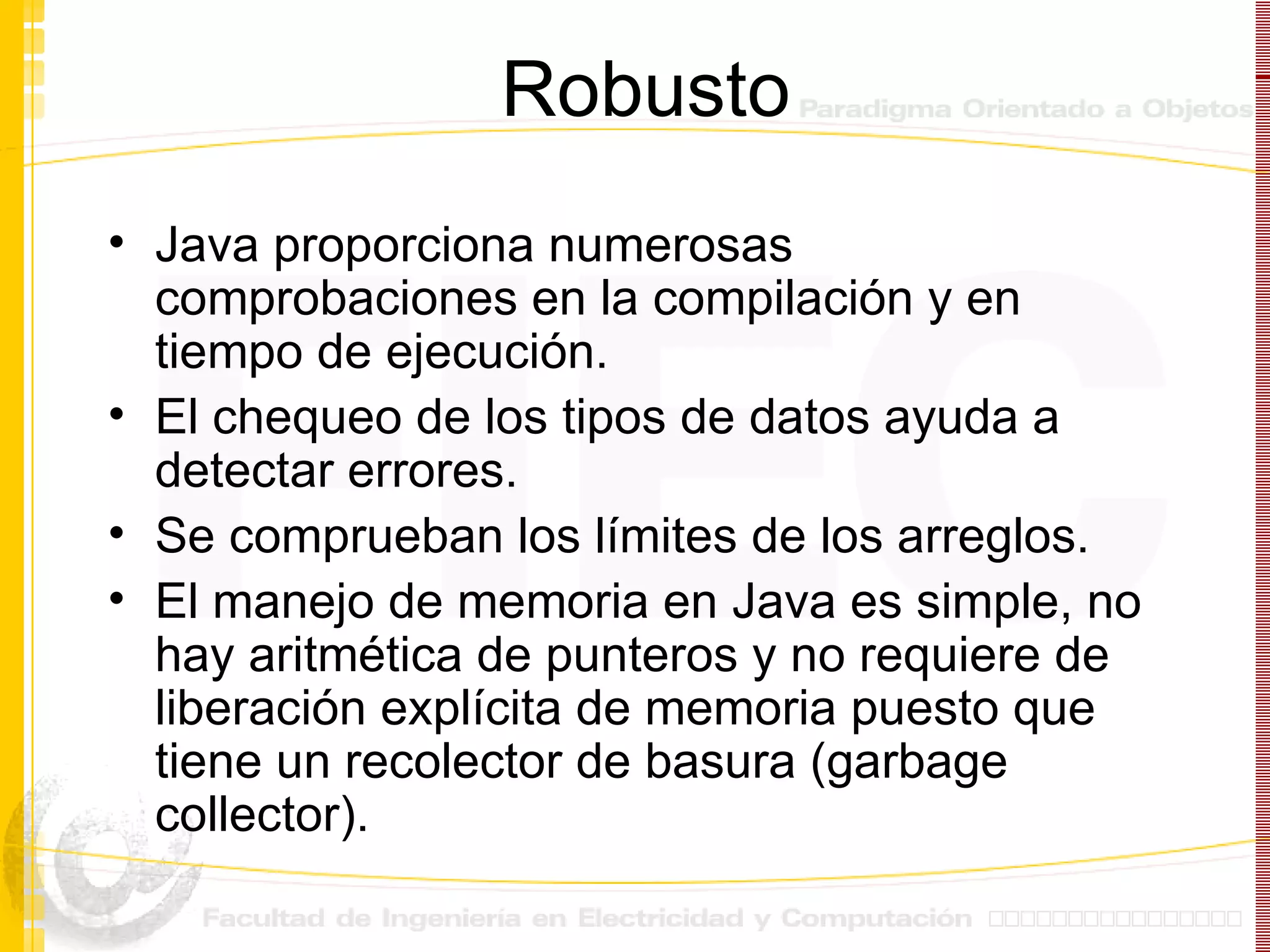 Robusto Java proporciona numerosas comprobaciones en la compilación y en tiempo de ejecución. El chequeo de los tipos de datos ayuda a detectar errores. Se comprueban los límites de los arreglos. El manejo de memoria en Java es simple, no hay aritmética de punteros y no requiere de liberación explícita de memoria puesto que tiene un recolector de basura (garbage collector). 