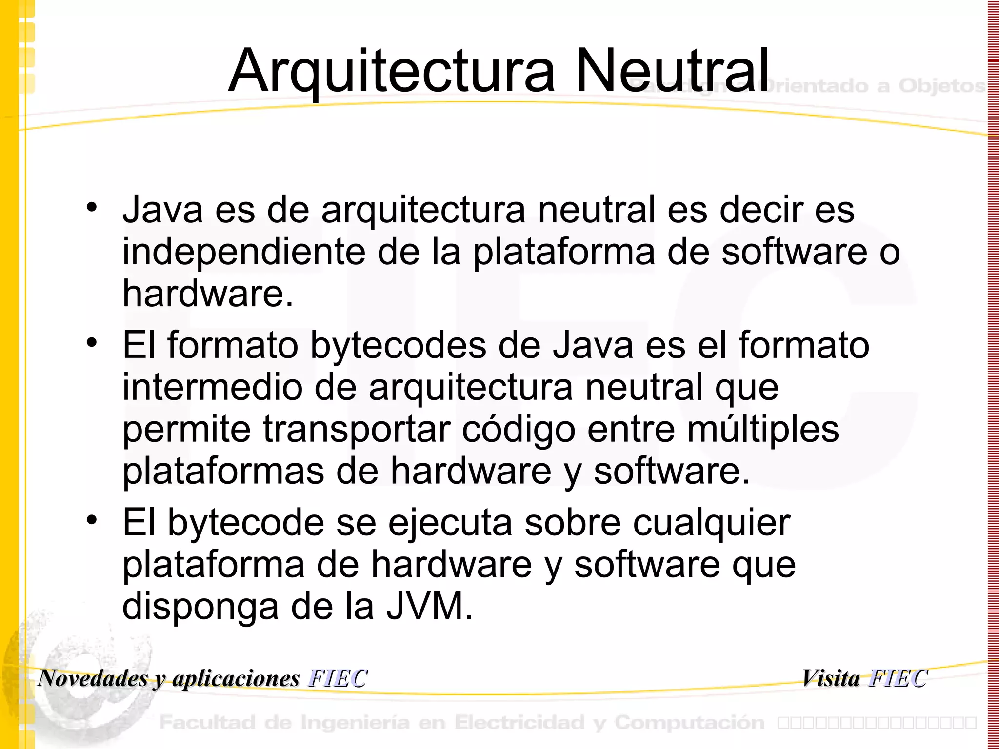 Arquitectura Neutral Java es de arquitectura neutral es decir es independiente de la plataforma de software o hardware. El formato bytecodes de Java es el formato intermedio de arquitectura neutral que permite transportar código entre múltiples plataformas de hardware y software. El bytecode se ejecuta sobre cualquier plataforma de hardware y software que disponga de la JVM. Visita   FIEC Novedades y aplicaciones  FIEC 