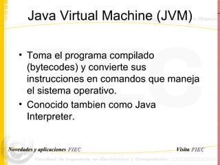Java Virtual Machine (JVM) Toma el programa compilado (bytecodes) y convierte sus instrucciones en comandos que maneja el sistema operativo. Conocido tambien como Java Interpreter. Visita   FIEC Novedades y aplicaciones  FIEC 