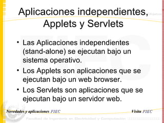 Aplicaciones independientes, Applets y Servlets Las Aplicaciones independientes (stand-alone) se ejecutan bajo un sistema operativo. Los Applets son aplicaciones que se ejecutan bajo un web browser. Los Servlets son aplicaciones que se ejecutan bajo un servidor web. Visita   FIEC Novedades y aplicaciones  FIEC 