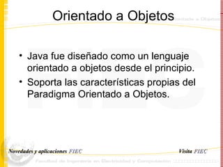 Orientado a Objetos Java fue diseñado como un lenguaje orientado a objetos desde el principio. Soporta las características propias del Paradigma Orientado a Objetos. Visita   FIEC Novedades y aplicaciones  FIEC 