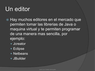 Un editor
   Hay muchos editores en el mercado que
    permiten tomar las librerias de Java o
    maquina virtual y te permiten programar
    de una manera mas sencilla, por
    ejemplo:
     Jcreator
     Eclipse
     Netbeans
     JBuilder


                    José Luis Cobián Hermosillo
 