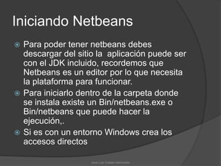 Iniciando Netbeans
 Para poder tener netbeans debes
  descargar del sitio la aplicación puede ser
  con el JDK incluido, recordemos que
  Netbeans es un editor por lo que necesita
  la plataforma para funcionar.
 Para iniciarlo dentro de la carpeta donde
  se instala existe un Bin/netbeans.exe o
  Bin/netbeans que puede hacer la
  ejecución,.
 Si es con un entorno Windows crea los
  accesos directos

                    José Luis Cobián Hermosillo
 