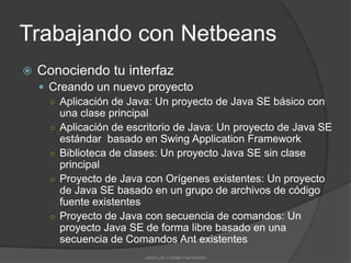 Trabajando con Netbeans
   Conociendo tu interfaz
     Creando un nuevo proyecto
      ○ Aplicación de Java: Un proyecto de Java SE básico con
        una clase principal
      ○ Aplicación de escritorio de Java: Un proyecto de Java SE
        estándar basado en Swing Application Framework
      ○ Biblioteca de clases: Un proyecto Java SE sin clase
        principal
      ○ Proyecto de Java con Orígenes existentes: Un proyecto
        de Java SE basado en un grupo de archivos de código
        fuente existentes
      ○ Proyecto de Java con secuencia de comandos: Un
        proyecto Java SE de forma libre basado en una
        secuencia de Comandos Ant existentes
                         José Luis Cobián Hermosillo
 