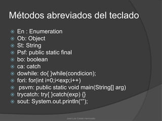 Métodos abreviados del teclado
   En : Enumeration
   Ob: Object
   St: String
   Psf: public static final
   bo: boolean
   ca: catch
   dowhile: do{ }while(condicion);
   fori: for(int i=0;i<exp;i++)
    psvm: public static void main(String[] arg)
   trycatch: try{ }catch(exp) {}
   sout: System.out.println(“”);

                        José Luis Cobián Hermosillo
 