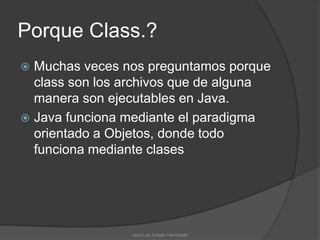 Porque Class.?
 Muchas veces nos preguntamos porque
  class son los archivos que de alguna
  manera son ejecutables en Java.
 Java funciona mediante el paradigma
  orientado a Objetos, donde todo
  funciona mediante clases




                José Luis Cobián Hermosillo
 