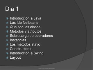Dia 1
   Introducción a Java
   Los Ide Netbeans
   Que son las clases
   Métodos y atributos
   Sobrecarga de operadores
   Instancias
   Los métodos static
   Constructores
   Introducción a Swing
   Layout

                   José Luis Cobián Hermosillo
 