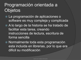 Programación orientada a
Objetos
 La programación de aplicaciones o
  software es muy compleja y complicada
 A lo largo de la historia se ha tratado de
  facilitar esta tarea, creando
  instrucciones de lectura, escritura de
  forma sencilla
 Normalmente toda esta programación
  esta incluida en librerias, por lo que era
  dificil su modificación

                   José Luis Cobián Hermosillo
 