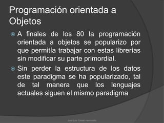 Programación orientada a
Objetos
 A finales de los 80 la programación
  orientada a objetos se popularizo por
  que permitía trabajar con estas librerías
  sin modificar su parte primordial.
 Sin perder la estructura de los datos
  este paradigma se ha popularizado, tal
  de tal manera que los lenguajes
  actuales siguen el mismo paradigma


                  José Luis Cobián Hermosillo
 