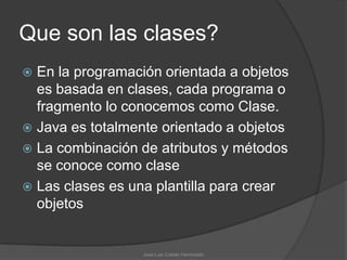 Que son las clases?
 En la programación orientada a objetos
  es basada en clases, cada programa o
  fragmento lo conocemos como Clase.
 Java es totalmente orientado a objetos
 La combinación de atributos y métodos
  se conoce como clase
 Las clases es una plantilla para crear
  objetos


                  José Luis Cobián Hermosillo
 