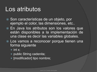 Los atributos
 Son características de un objeto, por
  ejemplo el color, las dimensiones, etc..
 En Java los atributos son los valores que
  están disponibles a la implementación de
  una clase es decir las variables globales.
 Los vamos a reconocer porque tienen una
  forma siguiente
     int x;
     public String cadenita;
     [modificador] tipo nombre;



                        José Luis Cobián Hermosillo
 