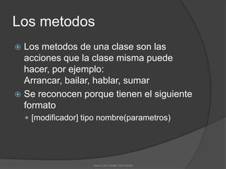 Los metodos
 Los metodos de una clase son las
  acciones que la clase misma puede
  hacer, por ejemplo:
  Arrancar, bailar, hablar, sumar
 Se reconocen porque tienen el siguiente
  formato
     [modificador] tipo nombre(parametros)




                      José Luis Cobián Hermosillo
 