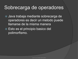 Sobrecarga de operadores
 Java trabaja mediante sobrecarga de
  operadores es decir un metodo puede
  llamarse de la misma manera
 Esto es el principio basico del
  polimorfismo.




                 José Luis Cobián Hermosillo
 
