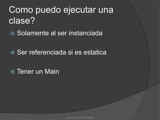 Como puedo ejecutar una
clase?
   Solamente al ser instanciada

   Ser referenciada si es estatica

   Tener un Main




                    José Luis Cobián Hermosillo
 