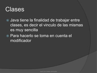 Clases
 Java tiene la finalidad de trabajar entre
  clases, es decir el vinculo de las mismas
  es muy sencilla
 Para hacerlo se toma en cuenta el
  modificador




                  José Luis Cobián Hermosillo
 