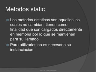 Metodos static
 Los metodos estaticos son aquellos los
  cuales no cambian, tienen como
  finalidad que son cargados directamente
  en memoria por lo que se mantienen
  para su llamado
 Para utilizarlos no es necesario su
  instanciacion




                  José Luis Cobián Hermosillo
 