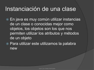 Instanciación de una clase
 En java es muy común utilizar instancias
  de un clase o conocidas mejor como
  objetos, los objetos son los que nos
  permiten utilizar los atributos y métodos
  de un objeto
 Para utilizar este utilizamos la palabra
  new




                  José Luis Cobián Hermosillo
 